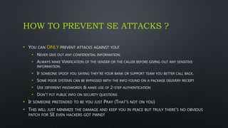 HOW TO PREVENT SE ATTACKS ?
• YOU CAN ONLY PREVENT ATTACKS AGAINST YOU!
• NEVER GIVE OUT ANY CONFIDENTIAL INFORMATION.
• ALWAYS MAKE VERIFICATION OF THE SENDER OR THE CALLER BEFORE GIVING OUT ANY SENSITIVE
INFORMATION.
• IF SOMEONE SPOOF YOU SAYING THEY'RE YOUR BANK OR SUPPORT TEAM YOU BETTER CALL BACK.
• SOME POOR SYSTEMS CAN BE BYPASSED WITH THE INFO FOUND ON A PACKAGE DELIVERY RECEIPT
• USE DIFFERENT PASSWORDS & MAKE USE OF 2-STEP AUTHENTICATION
• DON'T PUT PUBLIC INFO ON SECURITY QUESTIONS
• IF SOMEONE PRETENDED TO BE YOU JUST PRAY (THAT’S NOT ON YOU)
• THIS WILL JUST MINIMIZE THE DAMAGE AND KEEP YOU IN PEACE BUT TRULY THERE’S NO OBVIOUS
PATCH FOR SE EVEN HACKERS GOT PWND!
 