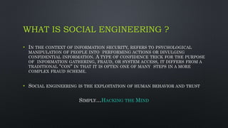 WHAT IS SOCIAL ENGINEERING ?
• IN THE CONTEXT OF INFORMATION SECURITY, REFERS TO PSYCHOLOGICAL
MANIPULATION OF PEOPLE INTO PERFORMING ACTIONS OR DIVULGING
CONFIDENTIAL INFORMATION. A TYPE OF CONFIDENCE TRICK FOR THE PURPOSE
OF INFORMATION GATHERING, FRAUD, OR SYSTEM ACCESS, IT DIFFERS FROM A
TRADITIONAL "CON" IN THAT IT IS OFTEN ONE OF MANY STEPS IN A MORE
COMPLEX FRAUD SCHEME.
• SOCIAL ENGINEERING IS THE EXPLOITATION OF HUMAN BEHAVIOR AND TRUST
SIMPLY…HACKING THE MIND
 