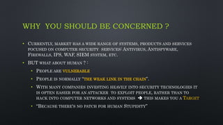 WHY YOU SHOULD BE CONCERNED ?
• CURRENTLY, MARKET HAS A WIDE RANGE OF SYSTEMS, PRODUCTS AND SERVICES
FOCUSED ON COMPUTER SECURITY SERVICES: ANTIVIRUS, ANTISPYWARE,
FIREWALLS, IPS, WAF, SIEM SYSTEM, ETC.
• BUT WHAT ABOUT HUMAN ? :
• PEOPLE ARE VULNERABLE
• PEOPLE IS NORMALLY “THE WEAK LINK IN THE CHAIN”.
• WITH MANY COMPANIES INVESTING HEAVILY INTO SECURITY TECHNOLOGIES IT
IS OFTEN EASIER FOR AN ATTACKER TO EXPLOIT PEOPLE, RATHER THAN TO
HACK INTO COMPUTER NETWORKS AND SYSTEMS  THIS MAKES YOU A TARGET
• “BECAUSE THERE'S NO PATCH FOR HUMAN STUPIDITY”
 