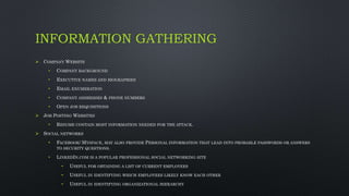 INFORMATION GATHERING
 COMPANY WEBSITE
• COMPANY BACKGROUND
• EXECUTIVE NAMES AND BIOGRAPHIES
• EMAIL ENUMERATION
• COMPANY ADDRESSES & PHONE NUMBERS
• OPEN JOB REQUISITIONS
 JOB POSTING WEBSITES
• RESUME CONTAIN MOST INFORMATION NEEDED FOR THE ATTACK.
 SOCIAL NETWORKS
• FACEBOOK/ MYSPACE, MAY ALSO PROVIDE PERSONAL INFORMATION THAT LEAD INTO PROBABLE PASSWORDS OR ANSWERS
TO SECURITY QUESTIONS.
• LINKEDIN.COM IS A POPULAR PROFESSIONAL SOCIAL NETWORKING SITE
• USEFUL FOR OBTAINING A LIST OF CURRENT EMPLOYEES
• USEFUL IN IDENTIFYING WHICH EMPLOYEES LIKELY KNOW EACH OTHER
• USEFUL IN IDENTIFYING ORGANIZATIONAL HIERARCHY
 