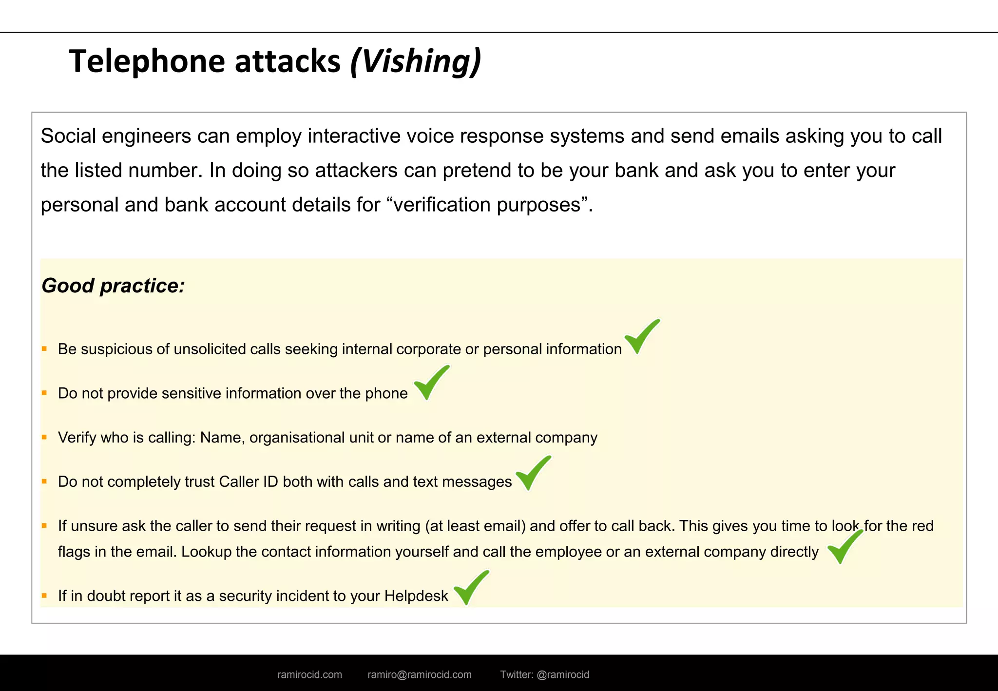 ramirocid.com ramiro@ramirocid.com Twitter: @ramirocid
Telephone attacks (Vishing)
Social engineers can employ interactive voice response systems and send emails asking you to call
the listed number. In doing so attackers can pretend to be your bank and ask you to enter your
personal and bank account details for “verification purposes”.
Good practice:
 Be suspicious of unsolicited calls seeking internal corporate or personal information
 Do not provide sensitive information over the phone
 Verify who is calling: Name, organisational unit or name of an external company
 Do not completely trust Caller ID both with calls and text messages
 If unsure ask the caller to send their request in writing (at least email) and offer to call back. This gives you time to look for the red
flags in the email. Lookup the contact information yourself and call the employee or an external company directly
 If in doubt report it as a security incident to your Helpdesk
 
