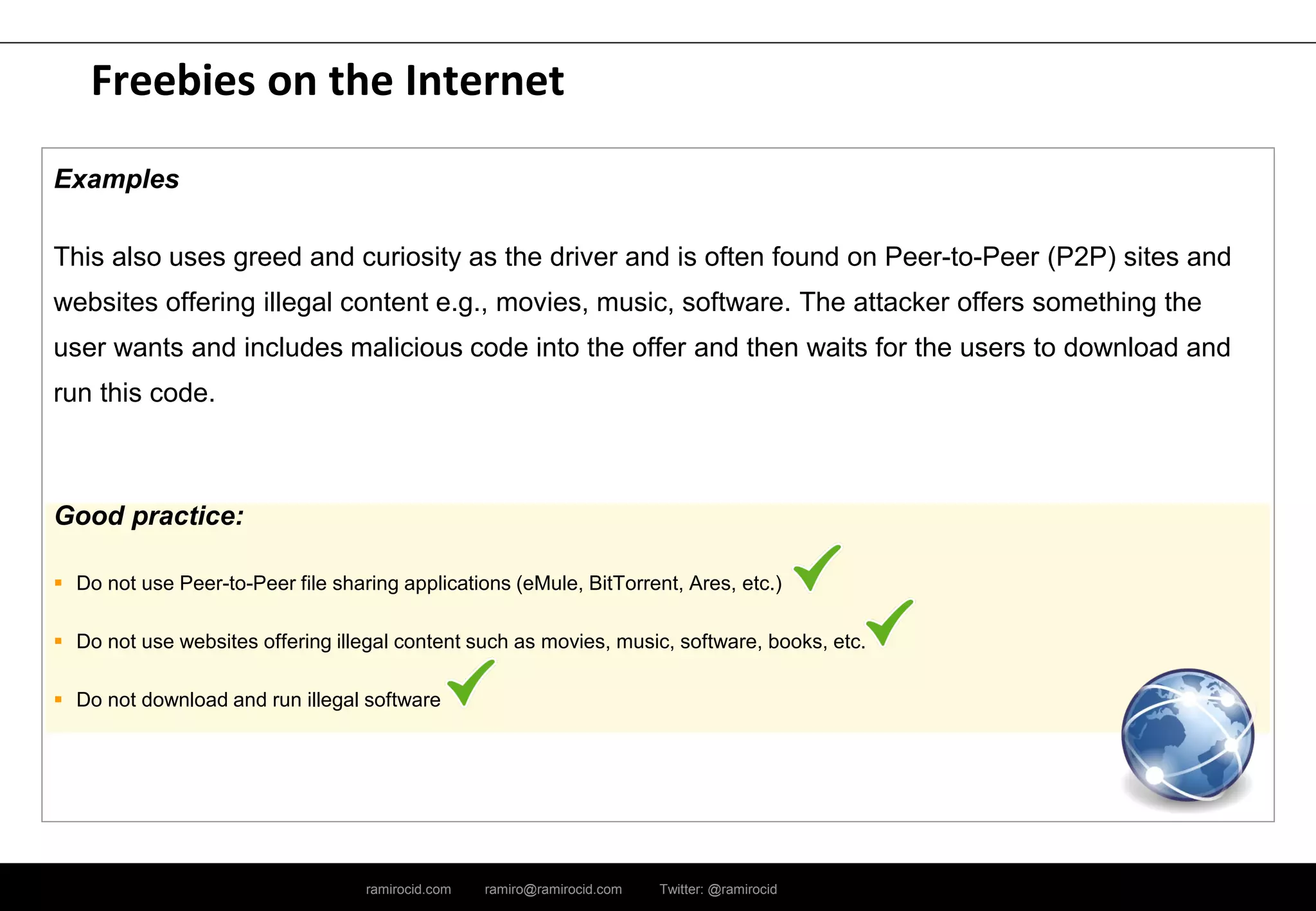 ramirocid.com ramiro@ramirocid.com Twitter: @ramirocid
Freebies on the Internet
Examples
This also uses greed and curiosity as the driver and is often found on Peer-to-Peer (P2P) sites and
websites offering illegal content e.g., movies, music, software. The attacker offers something the
user wants and includes malicious code into the offer and then waits for the users to download and
run this code.
Good practice:
 Do not use Peer-to-Peer file sharing applications (eMule, BitTorrent, Ares, etc.)
 Do not use websites offering illegal content such as movies, music, software, books, etc.
 Do not download and run illegal software
 