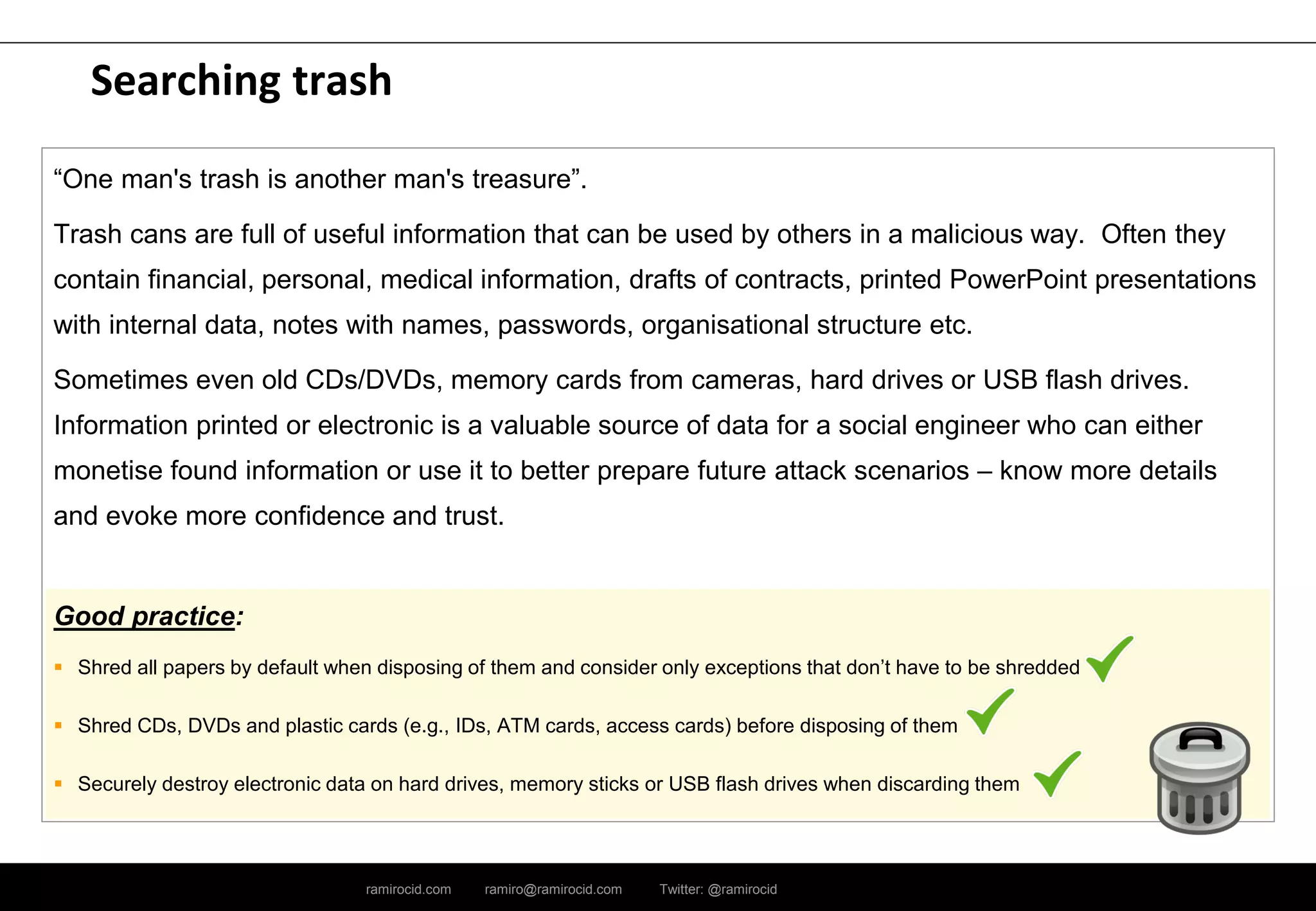 ramirocid.com ramiro@ramirocid.com Twitter: @ramirocid
Searching trash
“One man's trash is another man's treasure”.
Trash cans are full of useful information that can be used by others in a malicious way. Often they
contain financial, personal, medical information, drafts of contracts, printed PowerPoint presentations
with internal data, notes with names, passwords, organisational structure etc.
Sometimes even old CDs/DVDs, memory cards from cameras, hard drives or USB flash drives.
Information printed or electronic is a valuable source of data for a social engineer who can either
monetise found information or use it to better prepare future attack scenarios – know more details
and evoke more confidence and trust.
Good practice:
 Shred all papers by default when disposing of them and consider only exceptions that don’t have to be shredded
 Shred CDs, DVDs and plastic cards (e.g., IDs, ATM cards, access cards) before disposing of them
 Securely destroy electronic data on hard drives, memory sticks or USB flash drives when discarding them
 