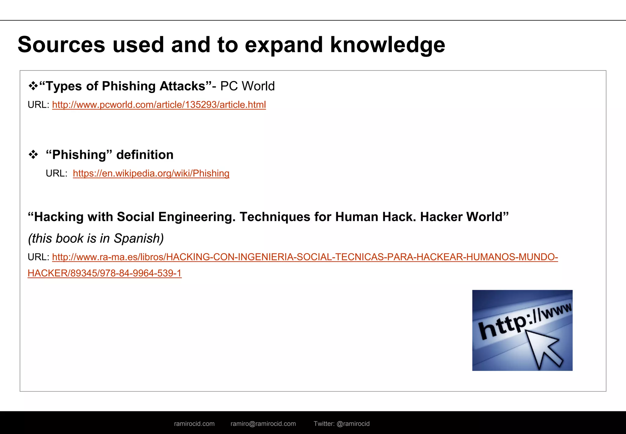 ramirocid.com ramiro@ramirocid.com Twitter: @ramirocid
Sources used and to expand knowledge
“Types of Phishing Attacks”- PC World
URL: http://www.pcworld.com/article/135293/article.html
 “Phishing” definition
URL: https://en.wikipedia.org/wiki/Phishing
“Hacking with Social Engineering. Techniques for Human Hack. Hacker World”
(this book is in Spanish)
URL: http://www.ra-ma.es/libros/HACKING-CON-INGENIERIA-SOCIAL-TECNICAS-PARA-HACKEAR-HUMANOS-MUNDO-
HACKER/89345/978-84-9964-539-1
 