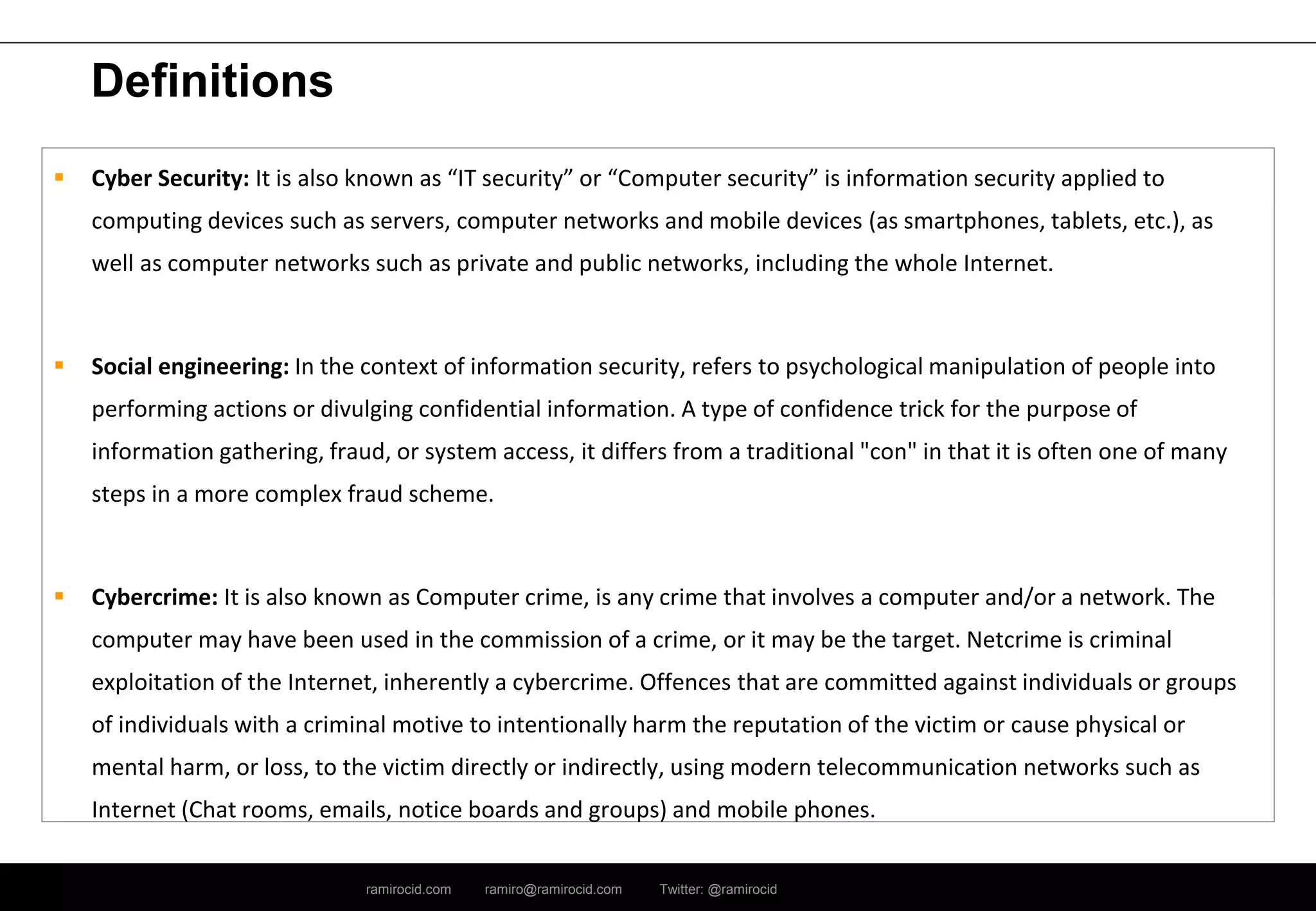 ramirocid.com ramiro@ramirocid.com Twitter: @ramirocid
Definitions
 Cyber Security: It is also known as “IT security” or “Computer security” is information security applied to
computing devices such as servers, computer networks and mobile devices (as smartphones, tablets, etc.), as
well as computer networks such as private and public networks, including the whole Internet.
 Social engineering: In the context of information security, refers to psychological manipulation of people into
performing actions or divulging confidential information. A type of confidence trick for the purpose of
information gathering, fraud, or system access, it differs from a traditional "con" in that it is often one of many
steps in a more complex fraud scheme.
 Cybercrime: It is also known as Computer crime, is any crime that involves a computer and/or a network. The
computer may have been used in the commission of a crime, or it may be the target. Netcrime is criminal
exploitation of the Internet, inherently a cybercrime. Offences that are committed against individuals or groups
of individuals with a criminal motive to intentionally harm the reputation of the victim or cause physical or
mental harm, or loss, to the victim directly or indirectly, using modern telecommunication networks such as
Internet (Chat rooms, emails, notice boards and groups) and mobile phones.
 