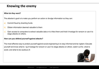 ramirocid.com ramiro@ramirocid.com Twitter: @ramirocid
Knowing the enemy
What do they want?
The attacker’s goal is to make you perform an action or divulge information so they can:
a) Commit fraud by diverting funds
b) Obtain information deemed valuable to them
c) Gain access to computers to extract valuable data or to infect them and hold it hostage for ransom or use it to
stage attacks on others.
How can you defend yourself against attacks?
The most effective way to protect yourself against social engineering is to stay informed and be vigilant. Educate
yourself and know what to ng it hostage for ransom or use it to stage attacks on others. watch out for, what to
avoid, and what to be cautious of.
 