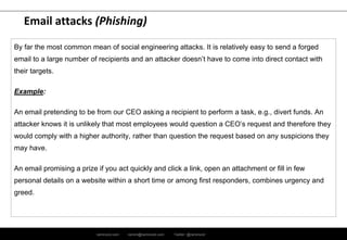 ramirocid.com ramiro@ramirocid.com Twitter: @ramirocid
Email attacks (Phishing)
By far the most common mean of social engineering attacks. It is relatively easy to send a forged
email to a large number of recipients and an attacker doesn’t have to come into direct contact with
their targets.
Example:
An email pretending to be from our CEO asking a recipient to perform a task, e.g., divert funds. An
attacker knows it is unlikely that most employees would question a CEO’s request and therefore they
would comply with a higher authority, rather than question the request based on any suspicions they
may have.
An email promising a prize if you act quickly and click a link, open an attachment or fill in few
personal details on a website within a short time or among first responders, combines urgency and
greed.
 