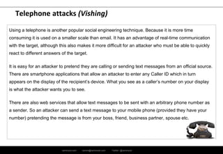 ramirocid.com ramiro@ramirocid.com Twitter: @ramirocid
Telephone attacks (Vishing)
Using a telephone is another popular social engineering technique. Because it is more time
consuming it is used on a smaller scale than email. It has an advantage of real-time communication
with the target, although this also makes it more difficult for an attacker who must be able to quickly
react to different answers of the target.
It is easy for an attacker to pretend they are calling or sending text messages from an official source.
There are smartphone applications that allow an attacker to enter any Caller ID which in turn
appears on the display of the recipient’s device. What you see as a caller’s number on your display
is what the attacker wants you to see.
There are also web services that allow text messages to be sent with an arbitrary phone number as
a sender. So an attacker can send a text message to your mobile phone (provided they have your
number) pretending the message is from your boss, friend, business partner, spouse etc.
 
