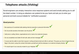 ramirocid.com ramiro@ramirocid.com Twitter: @ramirocid
Telephone attacks (Vishing)
Social engineers can employ interactive voice response systems and send emails asking you to call
the listed number. In doing so attackers can pretend to be your bank and ask you to enter your
personal and bank account details for “verification purposes”.
Good practice:
 Be suspicious of unsolicited calls seeking internal corporate or personal information
 Do not provide sensitive information over the phone
 Verify who is calling: Name, organisational unit or name of an external company
 Do not completely trust Caller ID both with calls and text messages
 If unsure ask the caller to send their request in writing (at least email) and offer to call back. This gives you time to look for the red
flags in the email. Lookup the contact information yourself and call the employee or an external company directly
 If in doubt report it as a security incident to your Helpdesk
 