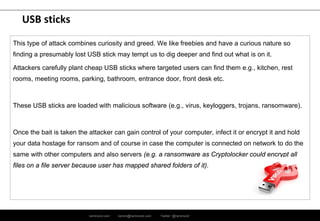 ramirocid.com ramiro@ramirocid.com Twitter: @ramirocid
USB sticks
This type of attack combines curiosity and greed. We like freebies and have a curious nature so
finding a presumably lost USB stick may tempt us to dig deeper and find out what is on it.
Attackers carefully plant cheap USB sticks where targeted users can find them e.g., kitchen, rest
rooms, meeting rooms, parking, bathroom, entrance door, front desk etc.
These USB sticks are loaded with malicious software (e.g., virus, keyloggers, trojans, ransomware).
Once the bait is taken the attacker can gain control of your computer, infect it or encrypt it and hold
your data hostage for ransom and of course in case the computer is connected on network to do the
same with other computers and also servers (e.g. a ransomware as Cryptolocker could encrypt all
files on a file server because user has mapped shared folders of it).
 