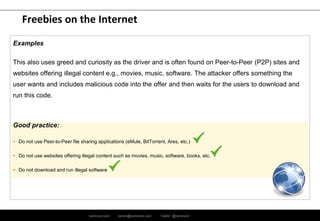 ramirocid.com ramiro@ramirocid.com Twitter: @ramirocid
Freebies on the Internet
Examples
This also uses greed and curiosity as the driver and is often found on Peer-to-Peer (P2P) sites and
websites offering illegal content e.g., movies, music, software. The attacker offers something the
user wants and includes malicious code into the offer and then waits for the users to download and
run this code.
Good practice:
 Do not use Peer-to-Peer file sharing applications (eMule, BitTorrent, Ares, etc.)
 Do not use websites offering illegal content such as movies, music, software, books, etc.
 Do not download and run illegal software
 