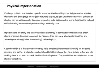 ramirocid.com ramiro@ramirocid.com Twitter: @ramirocid
Physical impersonation
It’s always polite to hold the door open for someone who is rushing in behind you and an attacker
knows this and often prays on our good nature to tailgate, to gain unauthorised access. Similarly an
attacker can be waiting nearby to a door pretending to be talking on the phone, finishing the call and
swiftly following an authorised person through a security door.
Impersonators are crafty and creative and can claim they’re coming to do maintenance, check
alarms or smoke detectors, document fire hazards, they can carry a box pretending they are
delivering something (rather than stealing), delivering food.
A common trick is to make you believe they have a meeting with someone working for the same
company and as they are late have called ahead to let them know they have arrived to fool you into
thinking there is no need to check the identify of this person. The possibilities are only limited to the
attacker’s creativity.
 