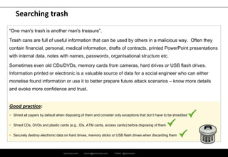 ramirocid.com ramiro@ramirocid.com Twitter: @ramirocid
Searching trash
“One man's trash is another man's treasure”.
Trash cans are full of useful information that can be used by others in a malicious way. Often they
contain financial, personal, medical information, drafts of contracts, printed PowerPoint presentations
with internal data, notes with names, passwords, organisational structure etc.
Sometimes even old CDs/DVDs, memory cards from cameras, hard drives or USB flash drives.
Information printed or electronic is a valuable source of data for a social engineer who can either
monetise found information or use it to better prepare future attack scenarios – know more details
and evoke more confidence and trust.
Good practice:
 Shred all papers by default when disposing of them and consider only exceptions that don’t have to be shredded
 Shred CDs, DVDs and plastic cards (e.g., IDs, ATM cards, access cards) before disposing of them
 Securely destroy electronic data on hard drives, memory sticks or USB flash drives when discarding them
 