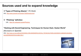 ramirocid.com ramiro@ramirocid.com Twitter: @ramirocid
Sources used and to expand knowledge
“Types of Phishing Attacks”- PC World
URL: http://www.pcworld.com/article/135293/article.html
 “Phishing” definition
URL: https://en.wikipedia.org/wiki/Phishing
“Hacking with Social Engineering. Techniques for Human Hack. Hacker World”
(this book is in Spanish)
URL: http://www.ra-ma.es/libros/HACKING-CON-INGENIERIA-SOCIAL-TECNICAS-PARA-HACKEAR-HUMANOS-MUNDO-
HACKER/89345/978-84-9964-539-1
 