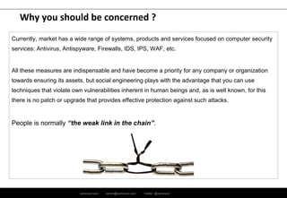 ramirocid.com ramiro@ramirocid.com Twitter: @ramirocid
Why you should be concerned ?
Currently, market has a wide range of systems, products and services focused on computer security
services: Antivirus, Antispyware, Firewalls, IPS, WAF, SIEM system, etc.
All these measures are indispensable and have become a priority for any company or organization
towards ensuring its assets, but social engineering plays with the advantage that you can use
techniques that violate own vulnerabilities inherent in human beings and, as is well known, for this
there is no patch or upgrade that provides effective protection against such attacks.
People is normally “the weak link in the chain”.
 