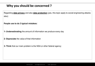 ramirocid.com ramiro@ramirocid.com Twitter: @ramirocid
Why you should be concerned ?
Regarding data privacy and also data protection (yes, this topic apply to social engineering attacks
also)
People use to do 3 typical mistakes:
1- Underestimating the amount of information we produce every day
2- Depreciate the value of that information
3- Think that our main problem is the NSA or other federal agency
 