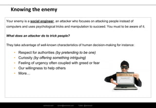 ramirocid.com ramiro@ramirocid.com Twitter: @ramirocid
Knowing the enemy
Your enemy is a social engineer, an attacker who focuses on attacking people instead of
computers and uses psychological tricks and manipulation to succeed. You must to be aware of it.
What does an attacker do to trick people?
They take advantage of well-known characteristics of human decision-making for instance:
• Respect for authorities (by pretending to be one)
• Curiosity (by offering something intriguing)
• Feeling of urgency often coupled with greed or fear
• Our willingness to help others
• More…
 