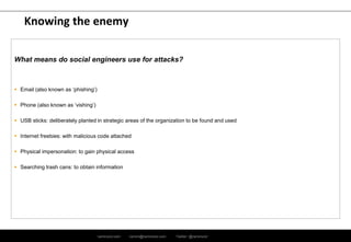 ramirocid.com ramiro@ramirocid.com Twitter: @ramirocid
Knowing the enemy
What means do social engineers use for attacks?
 Email (also known as ‘phishing’)
 Phone (also known as ‘vishing’)
 USB sticks: deliberately planted in strategic areas of the organization to be found and used
 Internet freebies: with malicious code attached
 Physical impersonation: to gain physical access
 Searching trash cans: to obtain information
 