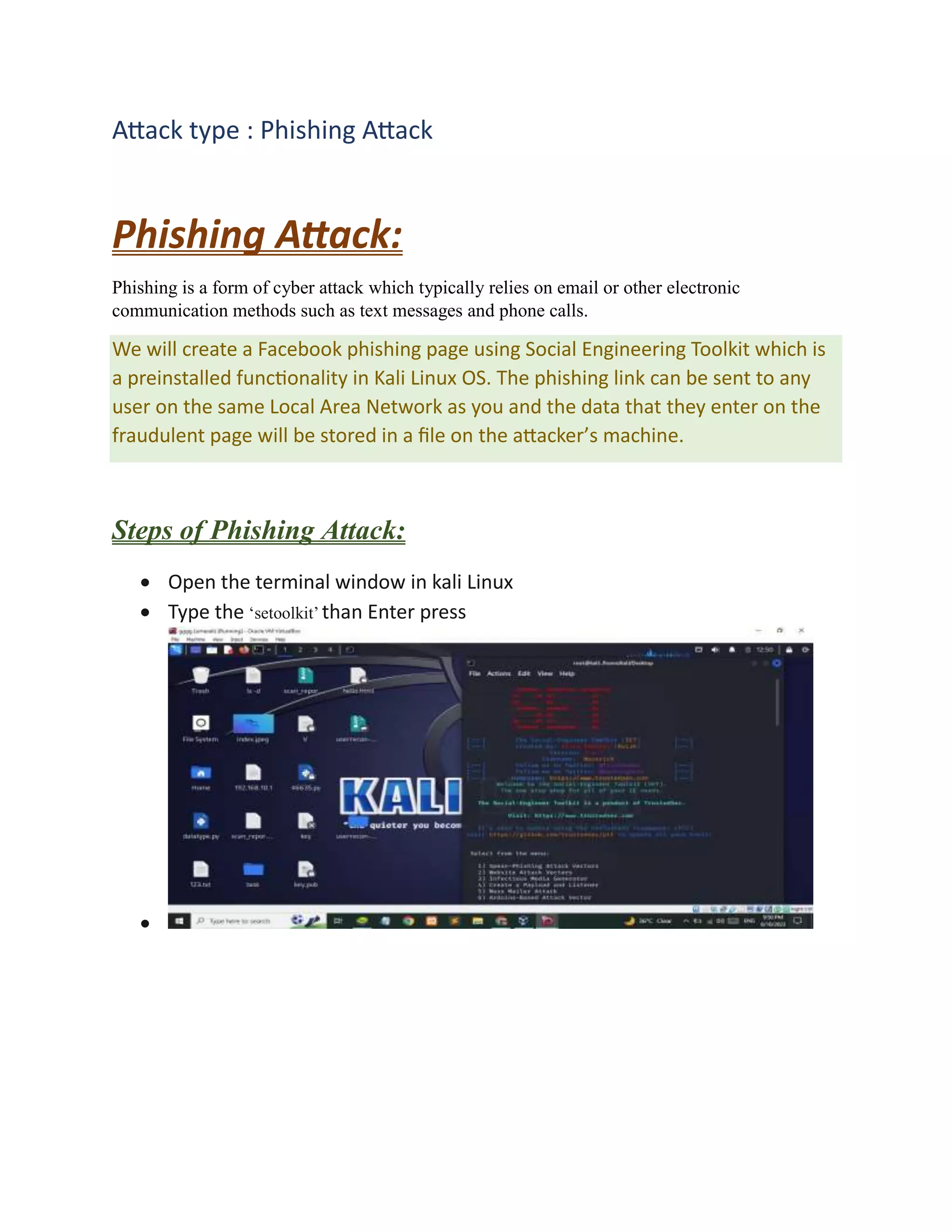 Attack type : Phishing Attack
Phishing Attack:
Phishing is a form of cyber attack which typically relies on email or other electronic
communication methods such as text messages and phone calls.
We will create a Facebook phishing page using Social Engineering Toolkit which is
a preinstalled functionality in Kali Linux OS. The phishing link can be sent to any
user on the same Local Area Network as you and the data that they enter on the
fraudulent page will be stored in a file on the attacker’s machine.
Steps of Phishing Attack:
 Open the terminal window in kali Linux
 Type the ‘setoolkit’ than Enter press

 
