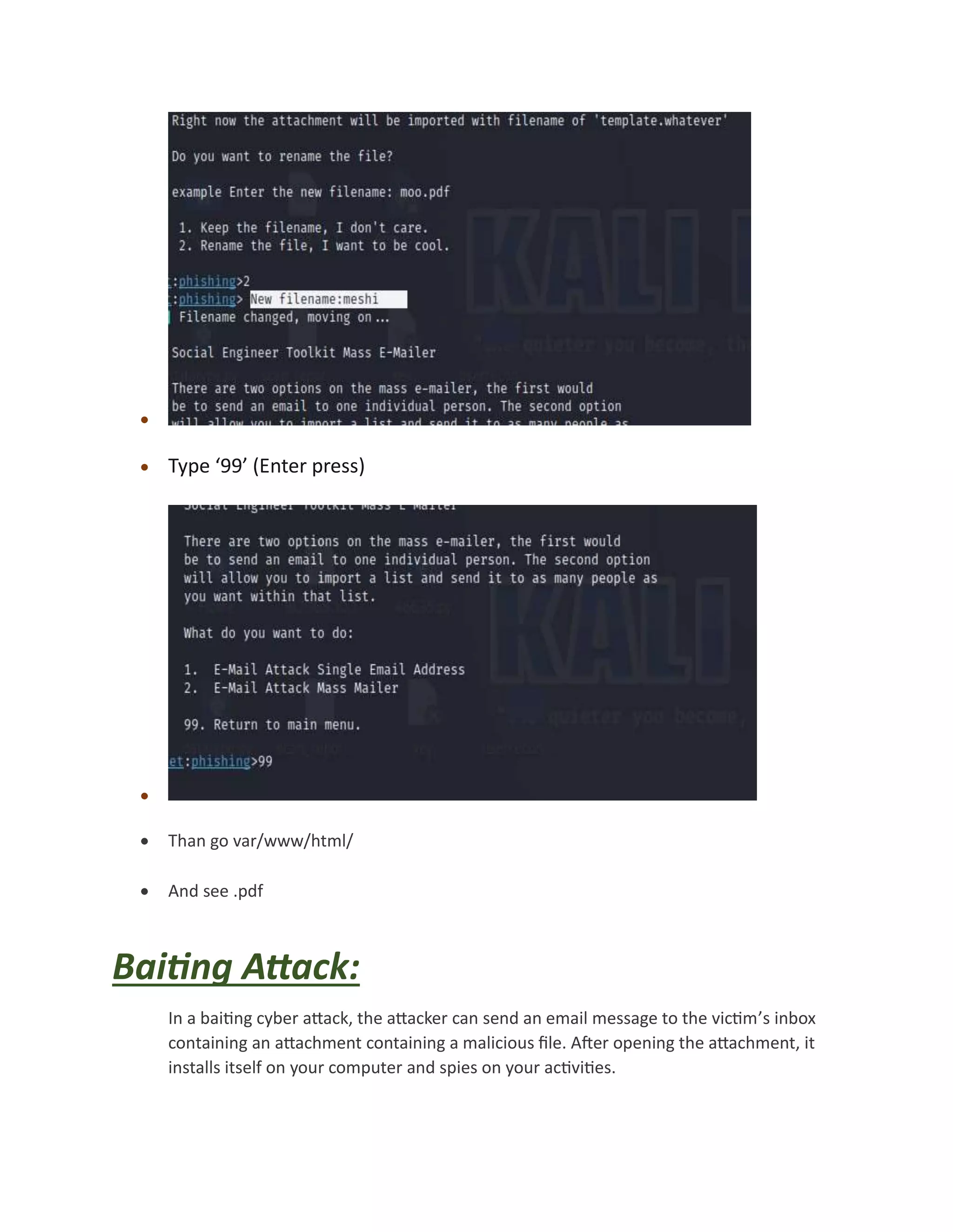 
 Type ‘99’ (Enter press)

 Than go var/www/html/
 And see .pdf
Baiting Attack:
In a baiting cyber attack, the attacker can send an email message to the victim’s inbox
containing an attachment containing a malicious file. After opening the attachment, it
installs itself on your computer and spies on your activities.
 