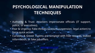 PSYCHOLOGICAL MANIPULATION
TECHNIQUES
• Authority & Trust: Attackers impersonate officials (IT support,
police, or executives).
• Fear & Urgency: Fake threats (account suspension, legal action) to
force quick action.
• Curiosity & Greed: Victims are tempted with free rewards, leaked
information, or fake job offers.
xploreitcorp.com
 