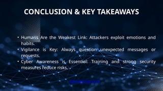 CONCLUSION & KEY TAKEAWAYS
• Humans Are the Weakest Link: Attackers exploit emotions and
habits.
• Vigilance is Key: Always question unexpected messages or
requests.
• Cyber Awareness is Essential: Training and strong security
measures reduce risks.
xploreitcorp.com
 