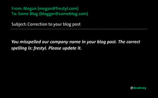@deadroxy
From: Megan (megan@frestyl.com)
To: Some Blog (blogger@someblog.com)
Subject: Correction to your blog post
You misspelled our company name in your blog post. The correct
spelling is: frestyl. Please update it.
 