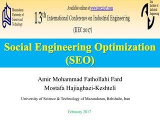 Jan , 2016
www.iiec2016.com
Mostafa Hajiaghaei-Keshteli
Amir Mohammad Fathollahi Fard
Social Engineering Optimization
(SEO)
University of Science & Technology of Mazandaran, Behshahr, Iran
February 2017
 