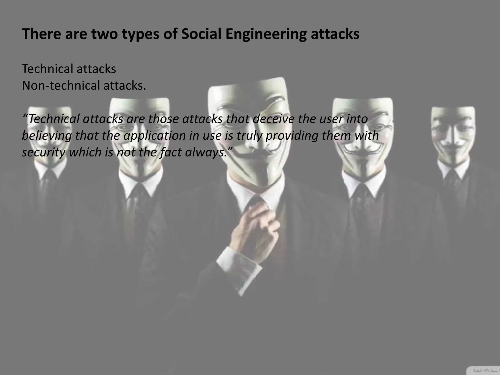 There are two types of Social Engineering attacks
Technical attacks
Non-technical attacks.
“Technical attacks are those attacks that deceive the user into
believing that the application in use is truly providing them with
security which is not the fact always.”
 