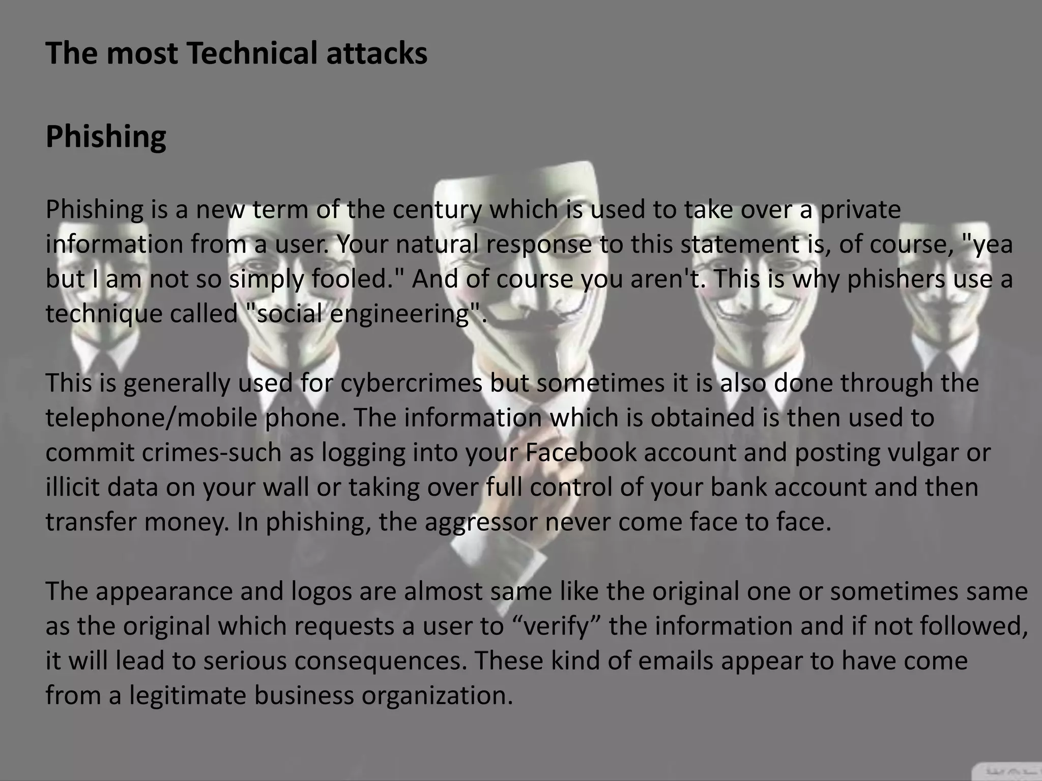 The most Technical attacks
Phishing
Phishing is a new term of the century which is used to take over a private
information from a user. Your natural response to this statement is, of course, "yea
but I am not so simply fooled." And of course you aren't. This is why phishers use a
technique called "social engineering".
This is generally used for cybercrimes but sometimes it is also done through the
telephone/mobile phone. The information which is obtained is then used to
commit crimes-such as logging into your Facebook account and posting vulgar or
illicit data on your wall or taking over full control of your bank account and then
transfer money. In phishing, the aggressor never come face to face.
The appearance and logos are almost same like the original one or sometimes same
as the original which requests a user to “verify” the information and if not followed,
it will lead to serious consequences. These kind of emails appear to have come
from a legitimate business organization.
 