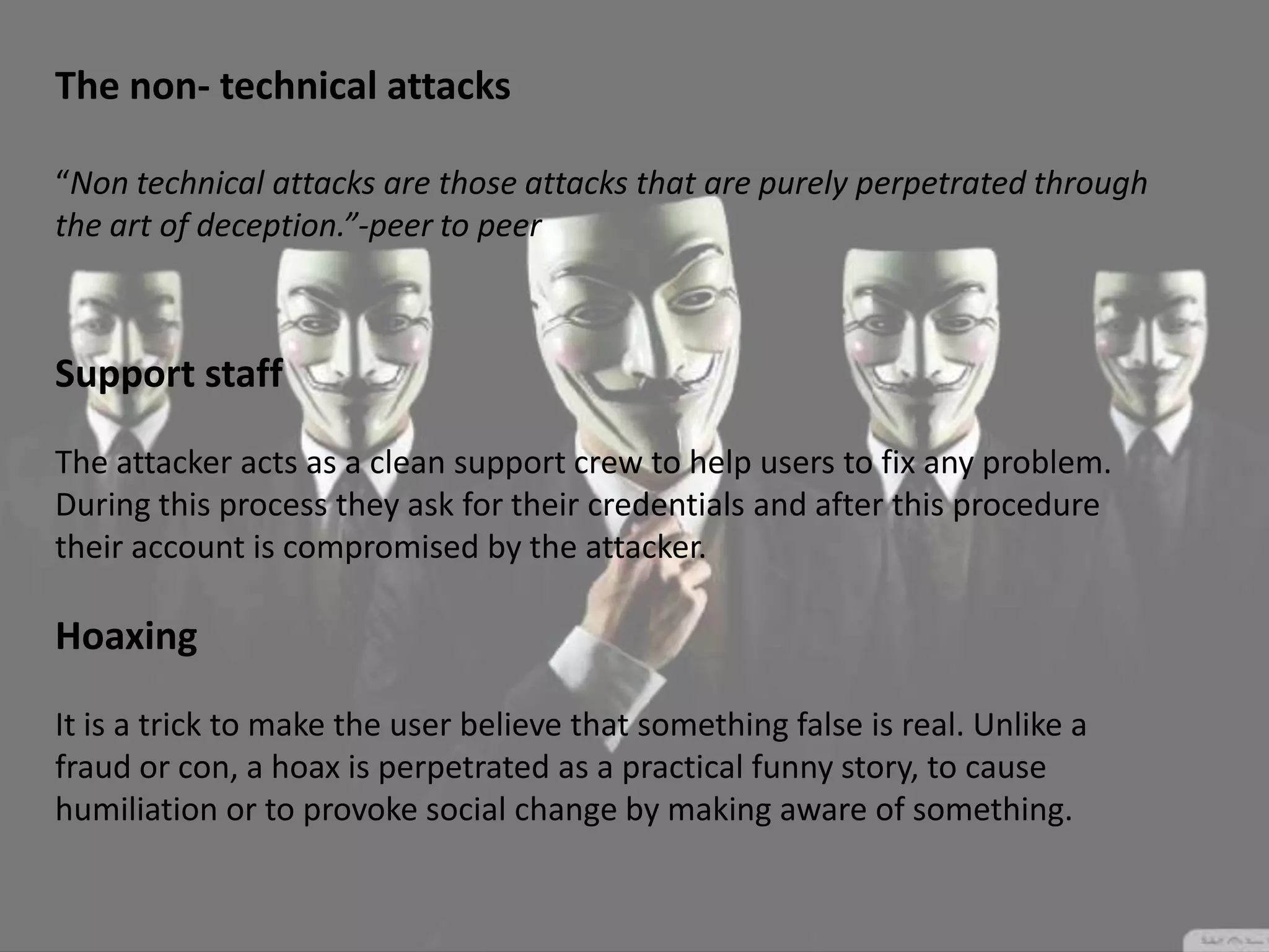 The non- technical attacks
“Non technical attacks are those attacks that are purely perpetrated through
the art of deception.”-peer to peer
Support staff
The attacker acts as a clean support crew to help users to fix any problem.
During this process they ask for their credentials and after this procedure
their account is compromised by the attacker.
Hoaxing
It is a trick to make the user believe that something false is real. Unlike a
fraud or con, a hoax is perpetrated as a practical funny story, to cause
humiliation or to provoke social change by making aware of something.
 