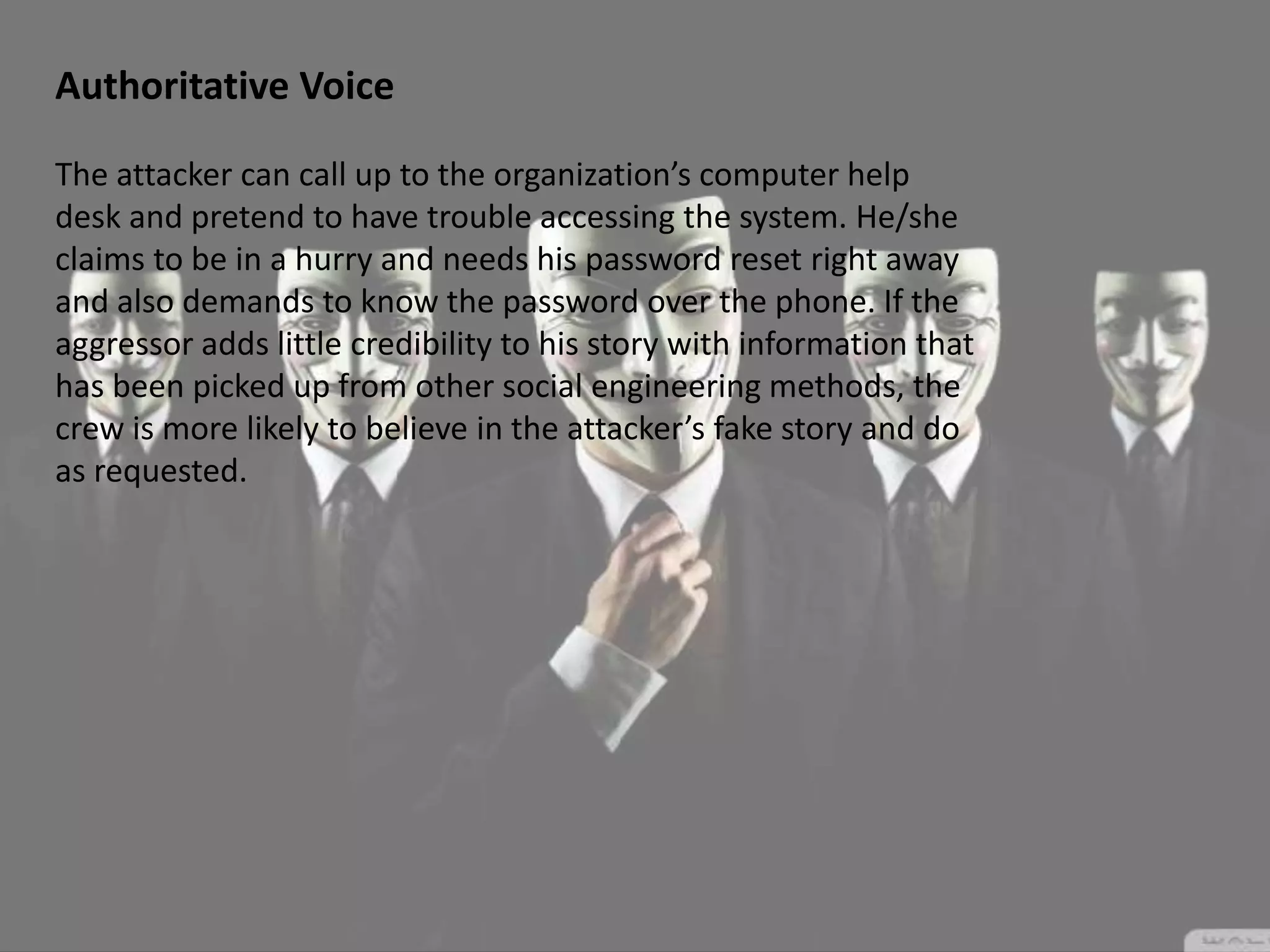 Authoritative Voice
The attacker can call up to the organization’s computer help
desk and pretend to have trouble accessing the system. He/she
claims to be in a hurry and needs his password reset right away
and also demands to know the password over the phone. If the
aggressor adds little credibility to his story with information that
has been picked up from other social engineering methods, the
crew is more likely to believe in the attacker’s fake story and do
as requested.
 