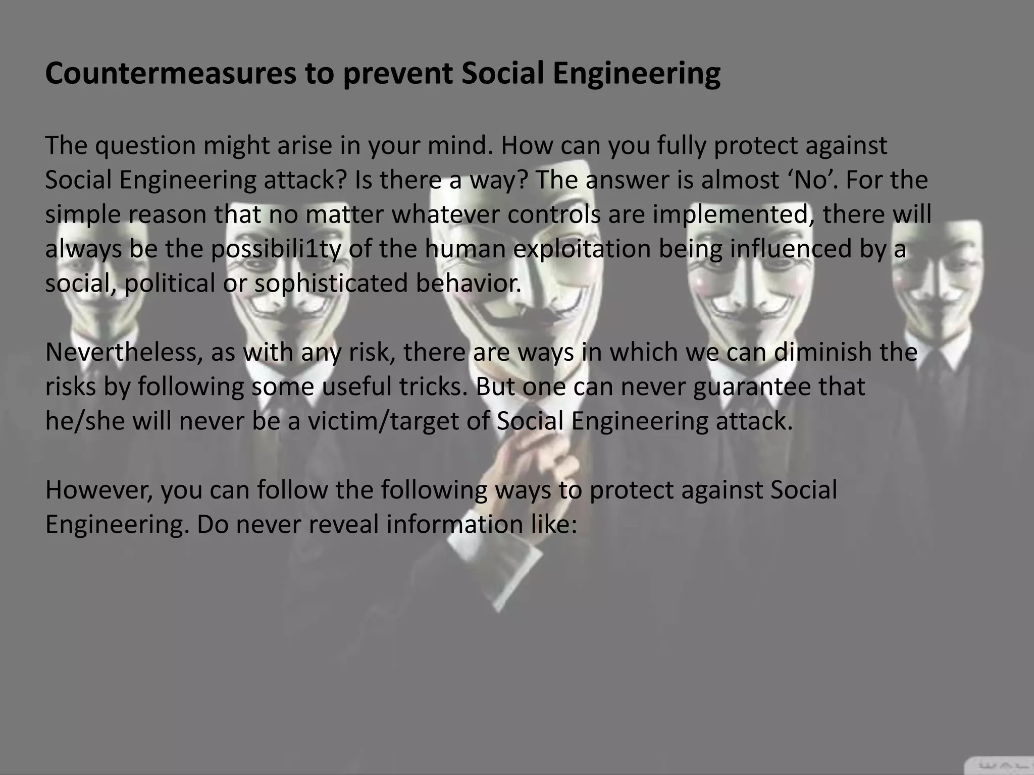 Countermeasures to prevent Social Engineering
The question might arise in your mind. How can you fully protect against
Social Engineering attack? Is there a way? The answer is almost ‘No’. For the
simple reason that no matter whatever controls are implemented, there will
always be the possibili1ty of the human exploitation being influenced by a
social, political or sophisticated behavior.
Nevertheless, as with any risk, there are ways in which we can diminish the
risks by following some useful tricks. But one can never guarantee that
he/she will never be a victim/target of Social Engineering attack.
However, you can follow the following ways to protect against Social
Engineering. Do never reveal information like:
 