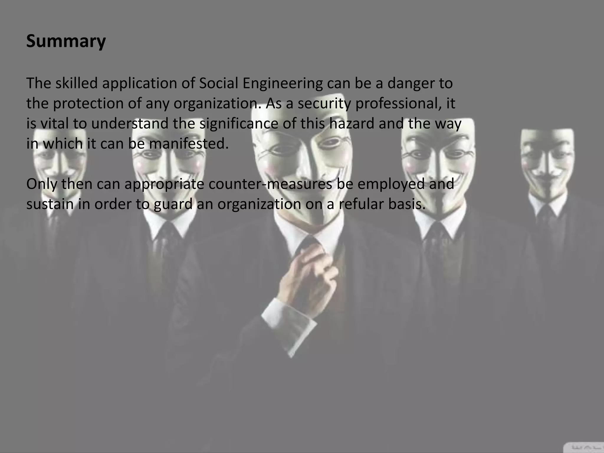 Summary
The skilled application of Social Engineering can be a danger to
the protection of any organization. As a security professional, it
is vital to understand the significance of this hazard and the way
in which it can be manifested.
Only then can appropriate counter-measures be employed and
sustain in order to guard an organization on a refular basis.
 