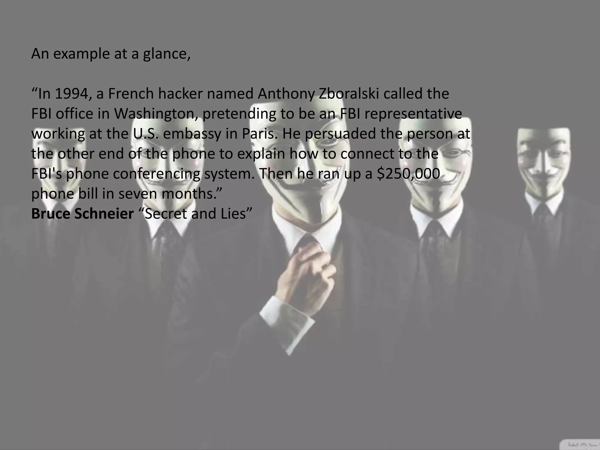 An example at a glance,
“In 1994, a French hacker named Anthony Zboralski called the
FBI office in Washington, pretending to be an FBI representative
working at the U.S. embassy in Paris. He persuaded the person at
the other end of the phone to explain how to connect to the
FBI's phone conferencing system. Then he ran up a $250,000
phone bill in seven months.”
Bruce Schneier “Secret and Lies”
 
