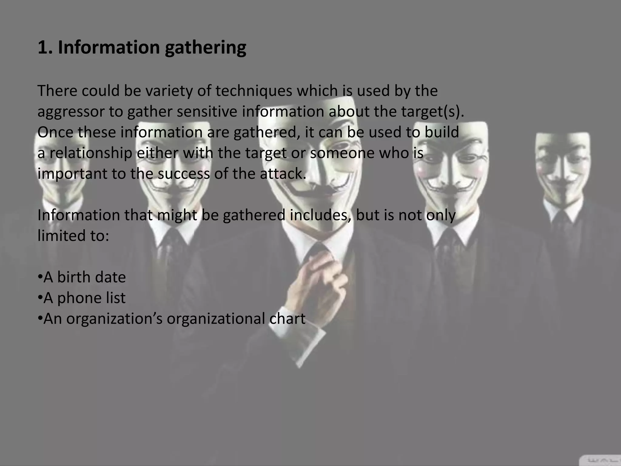 1. Information gathering
There could be variety of techniques which is used by the
aggressor to gather sensitive information about the target(s).
Once these information are gathered, it can be used to build
a relationship either with the target or someone who is
important to the success of the attack.
Information that might be gathered includes, but is not only
limited to:
•A birth date
•A phone list
•An organization’s organizational chart
 