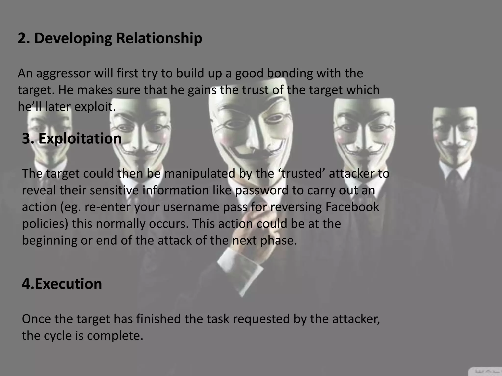 2. Developing Relationship
An aggressor will first try to build up a good bonding with the
target. He makes sure that he gains the trust of the target which
he’ll later exploit.
3. Exploitation
The target could then be manipulated by the ‘trusted’ attacker to
reveal their sensitive information like password to carry out an
action (eg. re-enter your username pass for reversing Facebook
policies) this normally occurs. This action could be at the
beginning or end of the attack of the next phase.
4.Execution
Once the target has finished the task requested by the attacker,
the cycle is complete.
 