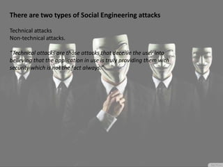 There are two types of Social Engineering attacks
Technical attacks
Non-technical attacks.
“Technical attacks are those attacks that deceive the user into
believing that the application in use is truly providing them with
security which is not the fact always.”
 