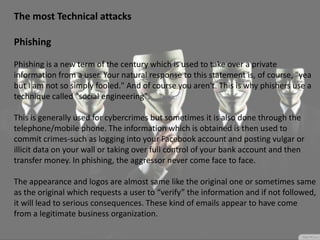 The most Technical attacks
Phishing
Phishing is a new term of the century which is used to take over a private
information from a user. Your natural response to this statement is, of course, "yea
but I am not so simply fooled." And of course you aren't. This is why phishers use a
technique called "social engineering".
This is generally used for cybercrimes but sometimes it is also done through the
telephone/mobile phone. The information which is obtained is then used to
commit crimes-such as logging into your Facebook account and posting vulgar or
illicit data on your wall or taking over full control of your bank account and then
transfer money. In phishing, the aggressor never come face to face.
The appearance and logos are almost same like the original one or sometimes same
as the original which requests a user to “verify” the information and if not followed,
it will lead to serious consequences. These kind of emails appear to have come
from a legitimate business organization.
 
