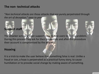 The non- technical attacks
“Non technical attacks are those attacks that are purely perpetrated through
the art of deception.”-peer to peer
Support staff
The attacker acts as a clean support crew to help users to fix any problem.
During this process they ask for their credentials and after this procedure
their account is compromised by the attacker.
Hoaxing
It is a trick to make the user believe that something false is real. Unlike a
fraud or con, a hoax is perpetrated as a practical funny story, to cause
humiliation or to provoke social change by making aware of something.
 