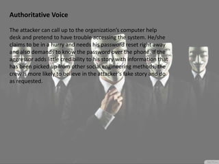 Authoritative Voice
The attacker can call up to the organization’s computer help
desk and pretend to have trouble accessing the system. He/she
claims to be in a hurry and needs his password reset right away
and also demands to know the password over the phone. If the
aggressor adds little credibility to his story with information that
has been picked up from other social engineering methods, the
crew is more likely to believe in the attacker’s fake story and do
as requested.
 
