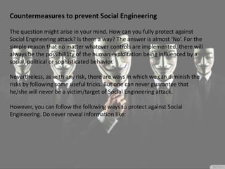Countermeasures to prevent Social Engineering
The question might arise in your mind. How can you fully protect against
Social Engineering attack? Is there a way? The answer is almost ‘No’. For the
simple reason that no matter whatever controls are implemented, there will
always be the possibili1ty of the human exploitation being influenced by a
social, political or sophisticated behavior.
Nevertheless, as with any risk, there are ways in which we can diminish the
risks by following some useful tricks. But one can never guarantee that
he/she will never be a victim/target of Social Engineering attack.
However, you can follow the following ways to protect against Social
Engineering. Do never reveal information like:
 