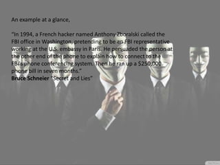 An example at a glance,
“In 1994, a French hacker named Anthony Zboralski called the
FBI office in Washington, pretending to be an FBI representative
working at the U.S. embassy in Paris. He persuaded the person at
the other end of the phone to explain how to connect to the
FBI's phone conferencing system. Then he ran up a $250,000
phone bill in seven months.”
Bruce Schneier “Secret and Lies”
 