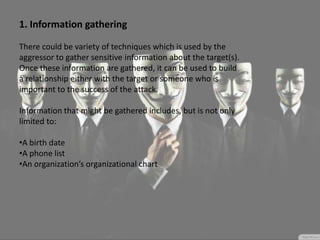 1. Information gathering
There could be variety of techniques which is used by the
aggressor to gather sensitive information about the target(s).
Once these information are gathered, it can be used to build
a relationship either with the target or someone who is
important to the success of the attack.
Information that might be gathered includes, but is not only
limited to:
•A birth date
•A phone list
•An organization’s organizational chart
 