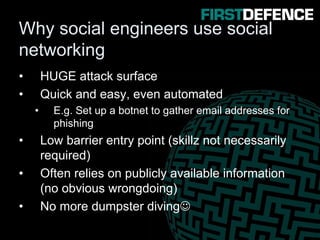 Why social engineers use social
networking
• HUGE attack surface
• Quick and easy, even automated
• E.g. Set up a botnet to gather email addresses for
phishing
• Low barrier entry point (skillz not necessarily
required)
• Often relies on publicly available information
(no obvious wrongdoing)
• No more dumpster diving☺
 