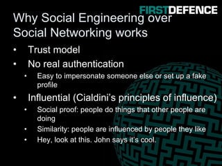 Why Social Engineering over
Social Networking works
• Trust model
• No real authentication
• Easy to impersonate someone else or set up a fake
profile
• Influential (Cialdini’s principles of influence)
• Social proof: people do things that other people are
doing
• Similarity: people are influenced by people they like
• Hey, look at this. John says it’s cool.
 