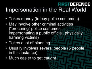 Impersonation in the Real World
• Takes money (to buy police costumes)
• May involve other criminal activities
(“procuring” police costumes,
impersonating a public official, physically
harming victims)
• Takes a lot of planning
• Usually involves several people (5 people
in this instance)
• Much easier to get caught
 