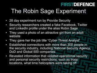 The Robin Sage Experiment
• 28 day experiment run by Provide Security
• Security researchers created a fake Facebook, Twitter
and LinkedIn profile under the alias Robin Sage
• They used a photo of an attractive girl from an adult
website
• They gave her the job title “Cyber Threat Analyst”
• Established connections with more than 300 people in
the security industry, including National Security Agency,
DoD and Global 500 companies
• Revealed information that violated operational security
and personal security restrictions, such as troop
locations, what time helicopters were taking off
 