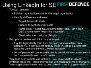 Using LinkedIn for SE
• Tactical research:
• Build an organisation chart for the target organisation
• Identify staff names and roles
• Target these individuals
• Pretend to be these individuals
• Name drop: <insert CEO’s name here> said... Or <insert
CEO’s name here> needs this document...
• Check who is on holidays (Trippit).
• Set up fake profiles and link in to your target
• E.g. It’s highly likely John from Company A knows Jane from
Company B. If they are not already linked in, set up a profile that
looks like Jane and send a LinkedIn invitation.
• Lots of people will connect with people they don’t even know, so you
don’t necessarily need Jane’s profile.
• You don’t even need to use LinkedIn. You know what a LinkedIn
invitation looks like. Make one yourself with malicious links or malware...
Your target doesn’t even need to use LinkedIn – we ALL get invitations.
 