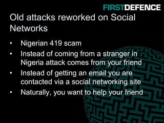 Old attacks reworked on Social
Networks
• Nigerian 419 scam
• Instead of coming from a stranger in
Nigeria attack comes from your friend
• Instead of getting an email you are
contacted via a social networking site
• Naturally, you want to help your friend
 